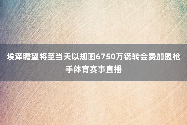 埃泽瞻望将至当天以规画6750万镑转会费加盟枪手体育赛事直播
