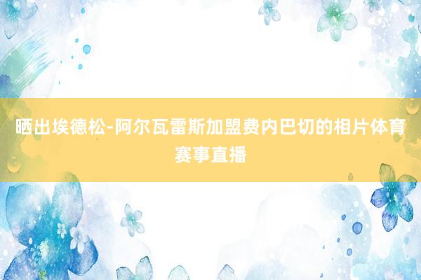 晒出埃德松-阿尔瓦雷斯加盟费内巴切的相片体育赛事直播