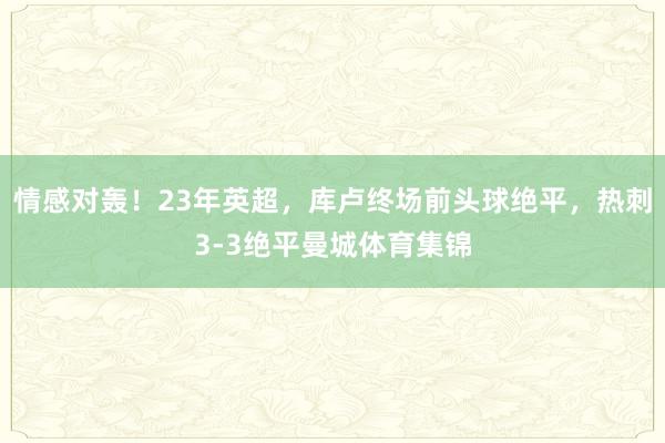 情感对轰！23年英超，库卢终场前头球绝平，热刺3-3绝平曼城体育集锦