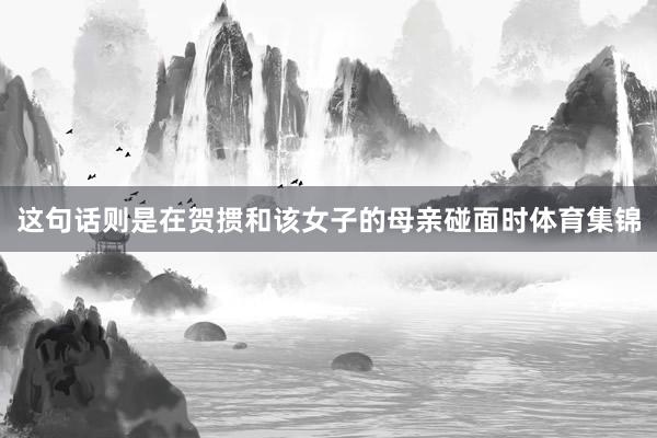 这句话则是在贺掼和该女子的母亲碰面时体育集锦