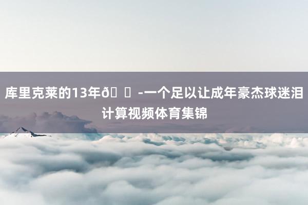 库里克莱的13年😭一个足以让成年豪杰球迷泪计算视频体育集锦