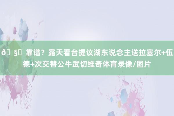 🧐靠谱？露天看台提议湖东说念主送拉塞尔+伍德+次交替公牛武切维奇体育录像/图片