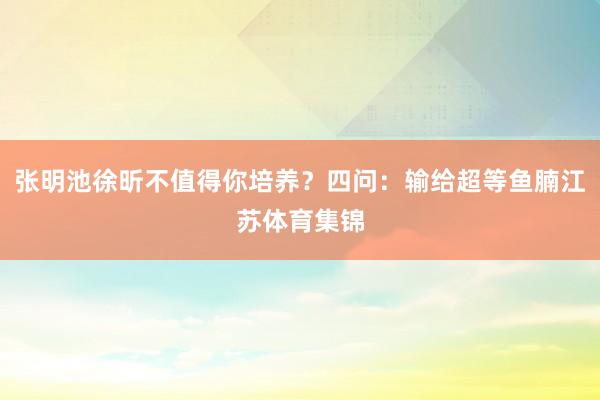 张明池徐昕不值得你培养？四问：输给超等鱼腩江苏体育集锦