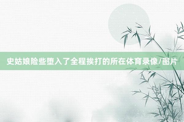 史姑娘险些堕入了全程挨打的所在体育录像/图片