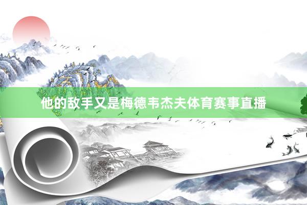 他的敌手又是梅德韦杰夫体育赛事直播