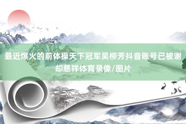 最近爆火的前体操天下冠军吴柳芳抖音账号已被谢却慈祥体育录像/图片