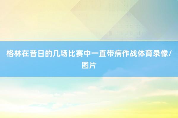 格林在昔日的几场比赛中一直带病作战体育录像/图片