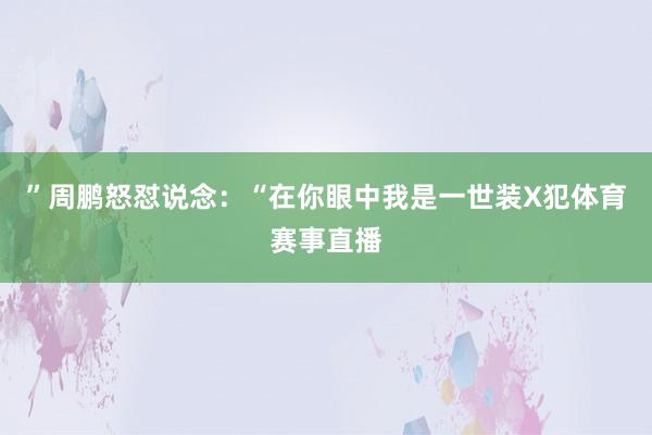 ”周鹏怒怼说念：“在你眼中我是一世装X犯体育赛事直播