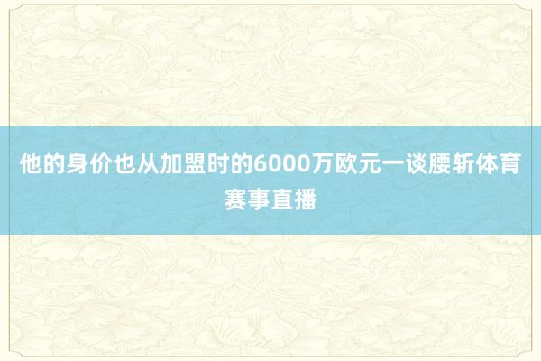 他的身价也从加盟时的6000万欧元一谈腰斩体育赛事直播