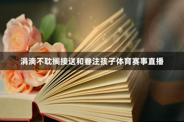 涓滴不耽搁接送和眷注孩子体育赛事直播