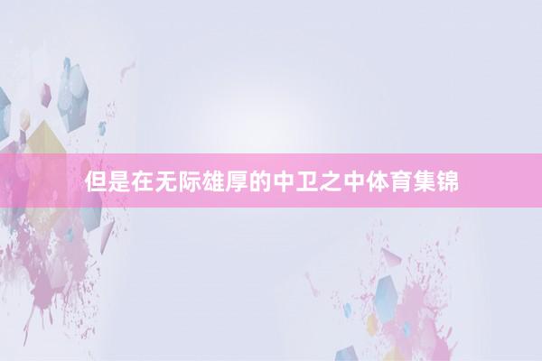 但是在无际雄厚的中卫之中体育集锦