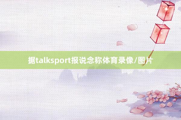 据talksport报说念称体育录像/图片