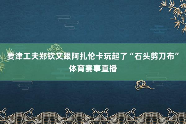 要津工夫郑钦文跟阿扎伦卡玩起了“石头剪刀布”体育赛事直播