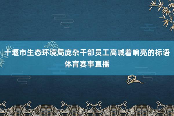 十堰市生态环境局庞杂干部员工高喊着响亮的标语体育赛事直播