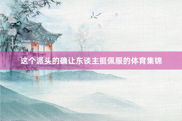 这个派头的确让东谈主挺佩服的体育集锦