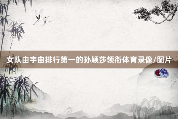 女队由宇宙排行第一的孙颖莎领衔体育录像/图片