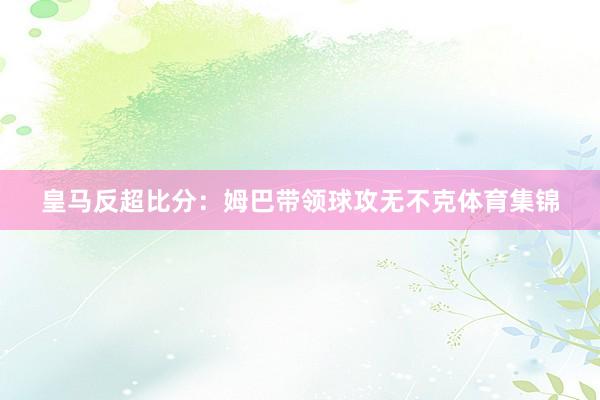 皇马反超比分：姆巴带领球攻无不克体育集锦