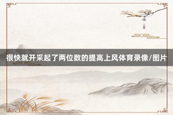很快就开采起了两位数的提高上风体育录像/图片