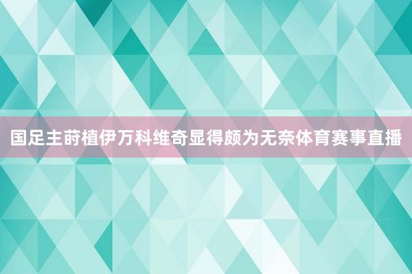 国足主莳植伊万科维奇显得颇为无奈体育赛事直播
