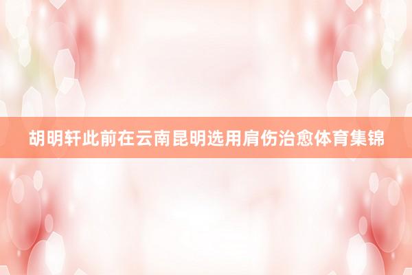 胡明轩此前在云南昆明选用肩伤治愈体育集锦