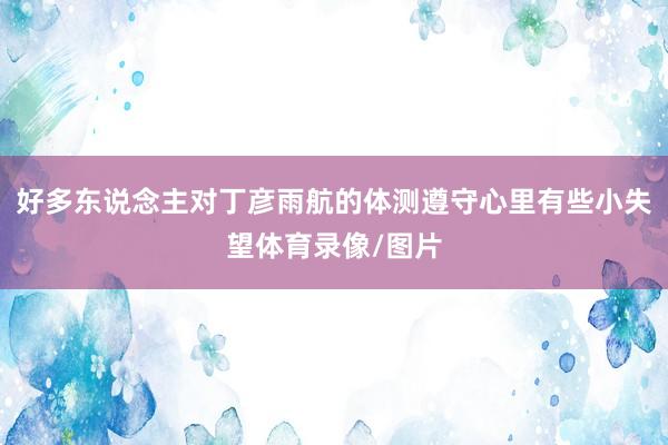 好多东说念主对丁彦雨航的体测遵守心里有些小失望体育录像/图片