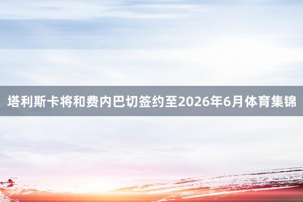 塔利斯卡将和费内巴切签约至2026年6月体育集锦