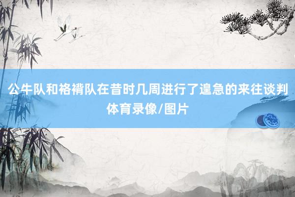 公牛队和袼褙队在昔时几周进行了遑急的来往谈判体育录像/图片