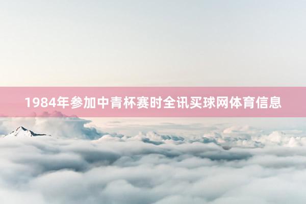 1984年参加中青杯赛时全讯买球网体育信息