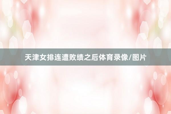 天津女排连遭败绩之后体育录像/图片