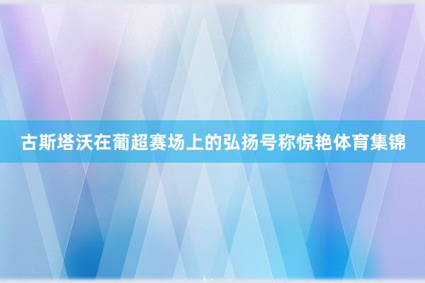 古斯塔沃在葡超赛场上的弘扬号称惊艳体育集锦