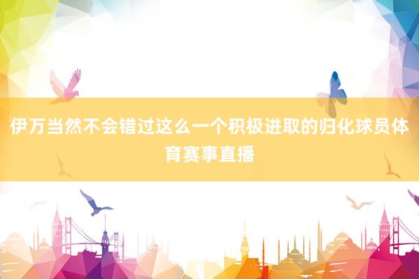 伊万当然不会错过这么一个积极进取的归化球员体育赛事直播