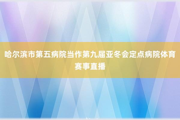 哈尔滨市第五病院当作第九届亚冬会定点病院体育赛事直播