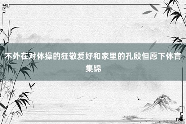 不外在对体操的狂敬爱好和家里的孔殷但愿下体育集锦