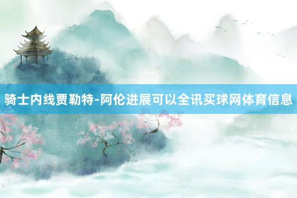 骑士内线贾勒特-阿伦进展可以全讯买球网体育信息