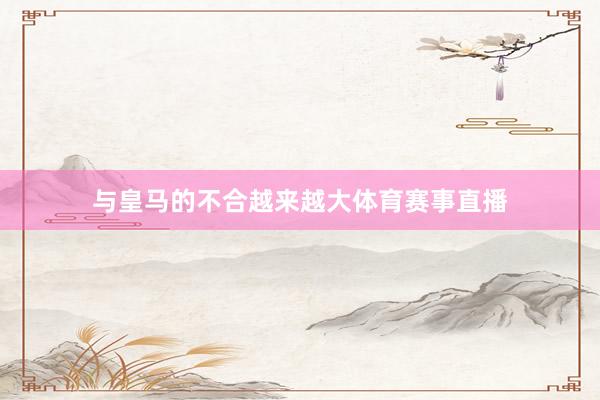 与皇马的不合越来越大体育赛事直播