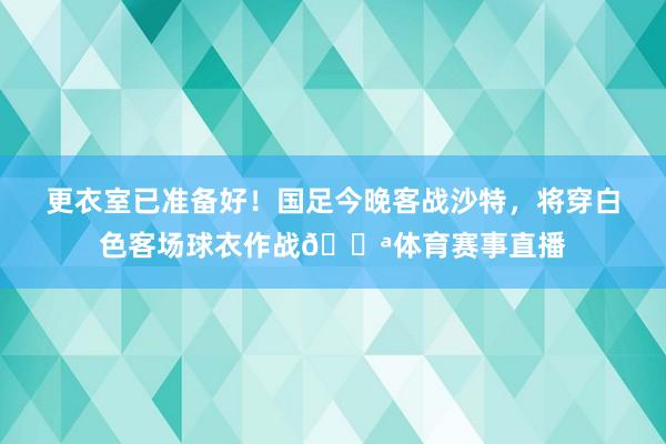 更衣室已准备好！国足今晚客战沙特，将穿白色客场球衣作战💪体育赛事直播