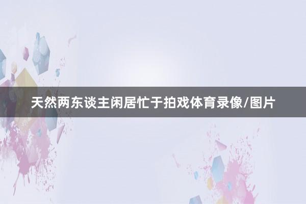 天然两东谈主闲居忙于拍戏体育录像/图片