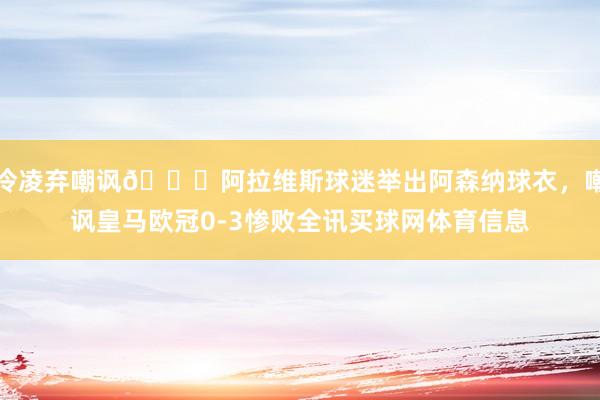 冷凌弃嘲讽😂阿拉维斯球迷举出阿森纳球衣，嘲讽皇马欧冠0-3惨败全讯买球网体育信息