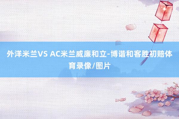 外洋米兰VS AC米兰威廉和立-博谐和客胜初赔体育录像/图片