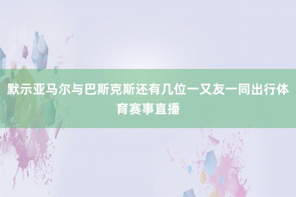 默示亚马尔与巴斯克斯还有几位一又友一同出行体育赛事直播