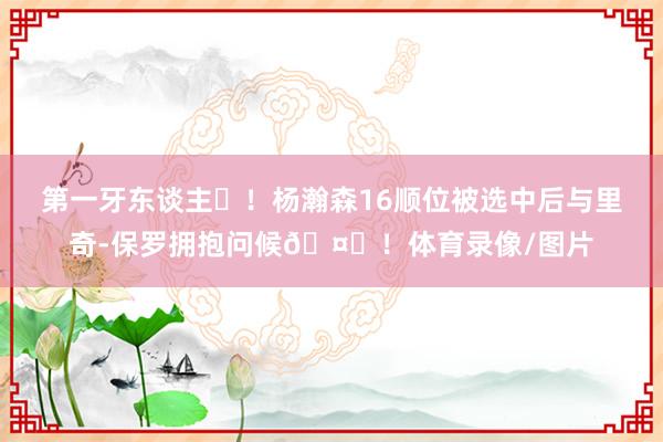 第一牙东谈主❤！杨瀚森16顺位被选中后与里奇-保罗拥抱问候🤟！体育录像/图片