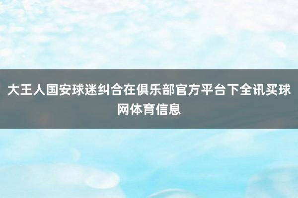 大王人国安球迷纠合在俱乐部官方平台下全讯买球网体育信息