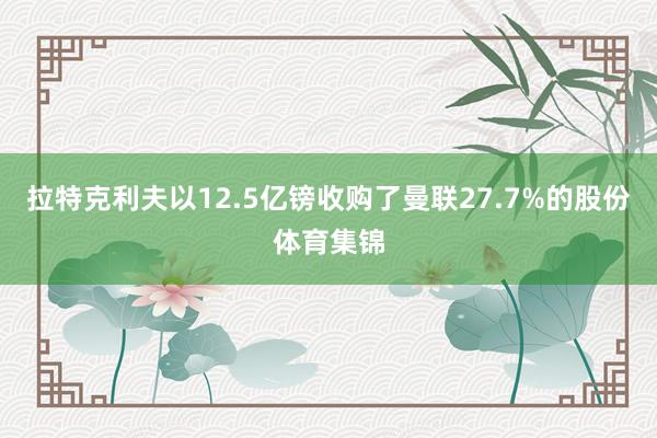 拉特克利夫以12.5亿镑收购了曼联27.7%的股份体育集锦