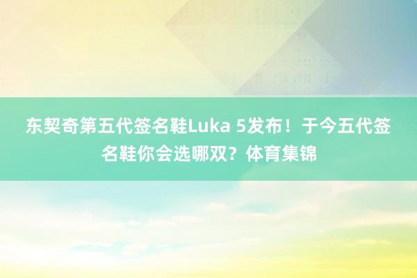 东契奇第五代签名鞋Luka 5发布！于今五代签名鞋你会选哪双？体育集锦